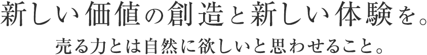 新しい価値の創造と新しい体験を。売る力とは自然に欲しいと思わせること。